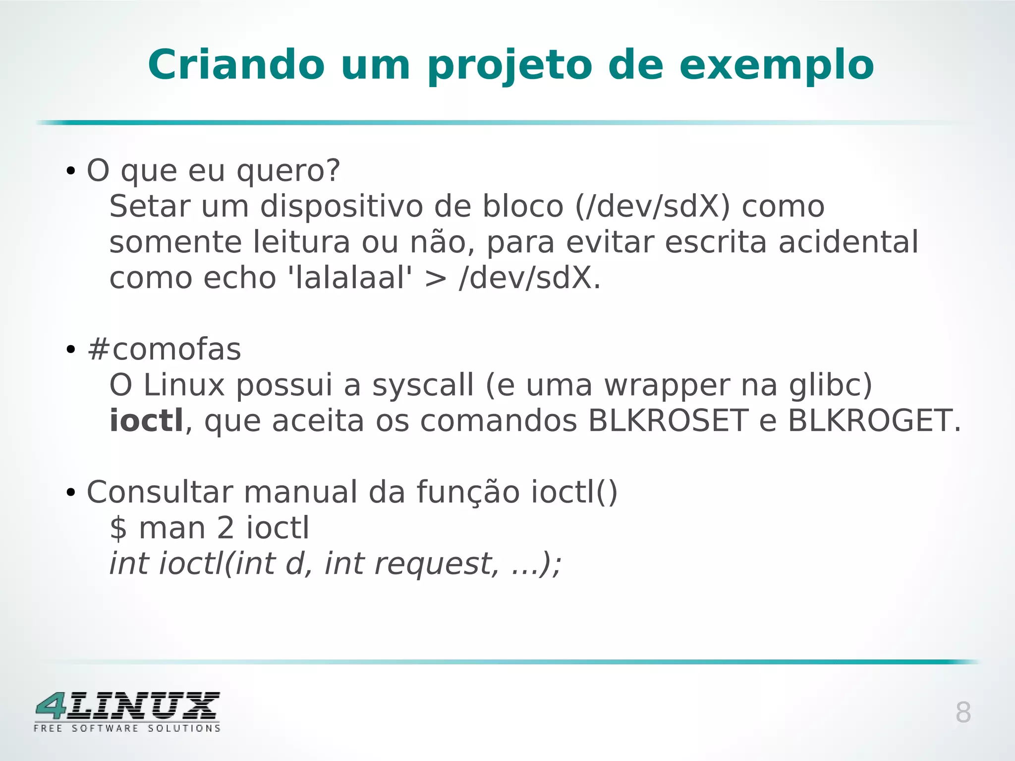 Criando um projeto de exemplo

●   O que eu quero?
     Setar um dispositivo de bloco (/dev/sdX) como
     somente leitura ou não, para evitar escrita acidental
     como echo 'lalalaal' > /dev/sdX.

●   #comofas
     O Linux possui a syscall (e uma wrapper na glibc)
     ioctl, que aceita os comandos BLKROSET e BLKROGET.

●   Consultar manual da função ioctl()
     $ man 2 ioctl
     int ioctl(int d, int request, ...);



                                                             8
 