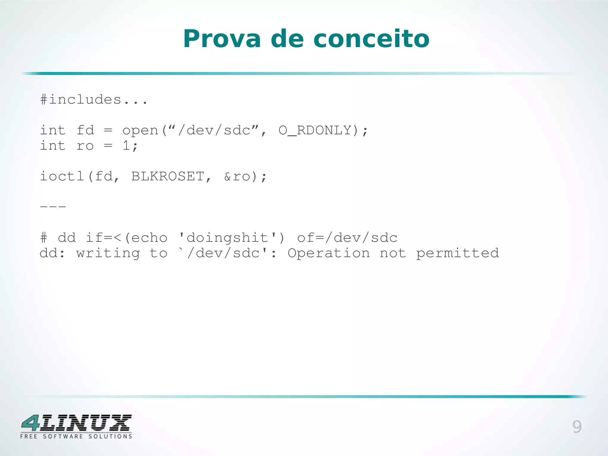 Prova de conceito

#includes...

int fd = open(“/dev/sdc”, O_RDONLY);
int ro = 1;

ioctl(fd, BLKROSET, &ro);

---

# dd if=<(echo 'doingshit') of=/dev/sdc
dd: writing to `/dev/sdc': Operation not permitted




                                                     9
 