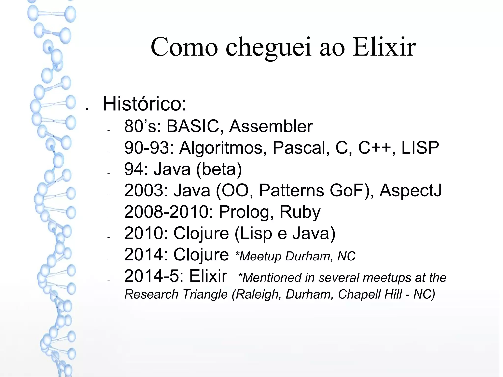 Como cheguei ao Elixir
● Histórico:
− 80’s: BASIC, Assembler
− 90-93: Algoritmos, Pascal, C, C++, LISP
− 94: Java (beta)
− 2003: Java (OO, Patterns GoF), AspectJ
− 2008-2010: Prolog, Ruby
− 2010: Clojure (Lisp e Java)
− 2014: Clojure *Meetup Durham, NC
− 2014-5: Elixir *Mentioned in several meetups at the
Research Triangle (Raleigh, Durham, Chapell Hill - NC)
 