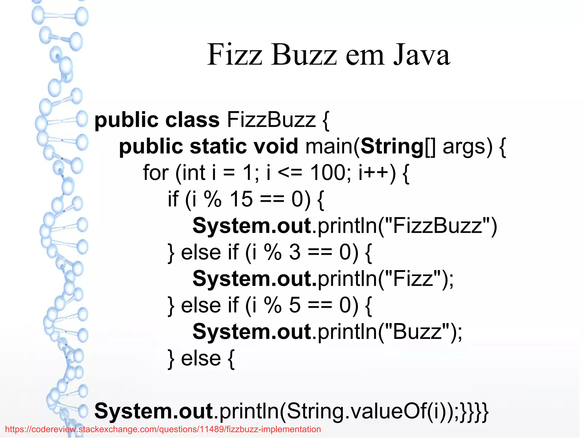 Fizz Buzz em Java
public class FizzBuzz {
public static void main(String[] args) {
for (int i = 1; i <= 100; i++) {
if (i % 15 == 0) {
System.out.println("FizzBuzz")
} else if (i % 3 == 0) {
System.out.println("Fizz");
} else if (i % 5 == 0) {
System.out.println("Buzz");
} else {
System.out.println(String.valueOf(i));}}}}
https://codereview.stackexchange.com/questions/11489/fizzbuzz-implementation
 
