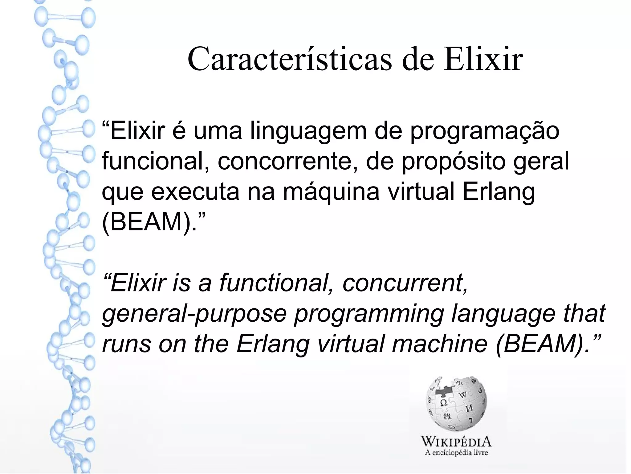 Características de Elixir
“Elixir é uma linguagem de programação
funcional, concorrente, de propósito geral
que executa na máquina virtual Erlang
(BEAM).”
“Elixir is a functional, concurrent,
general-purpose programming language that
runs on the Erlang virtual machine (BEAM).”
 