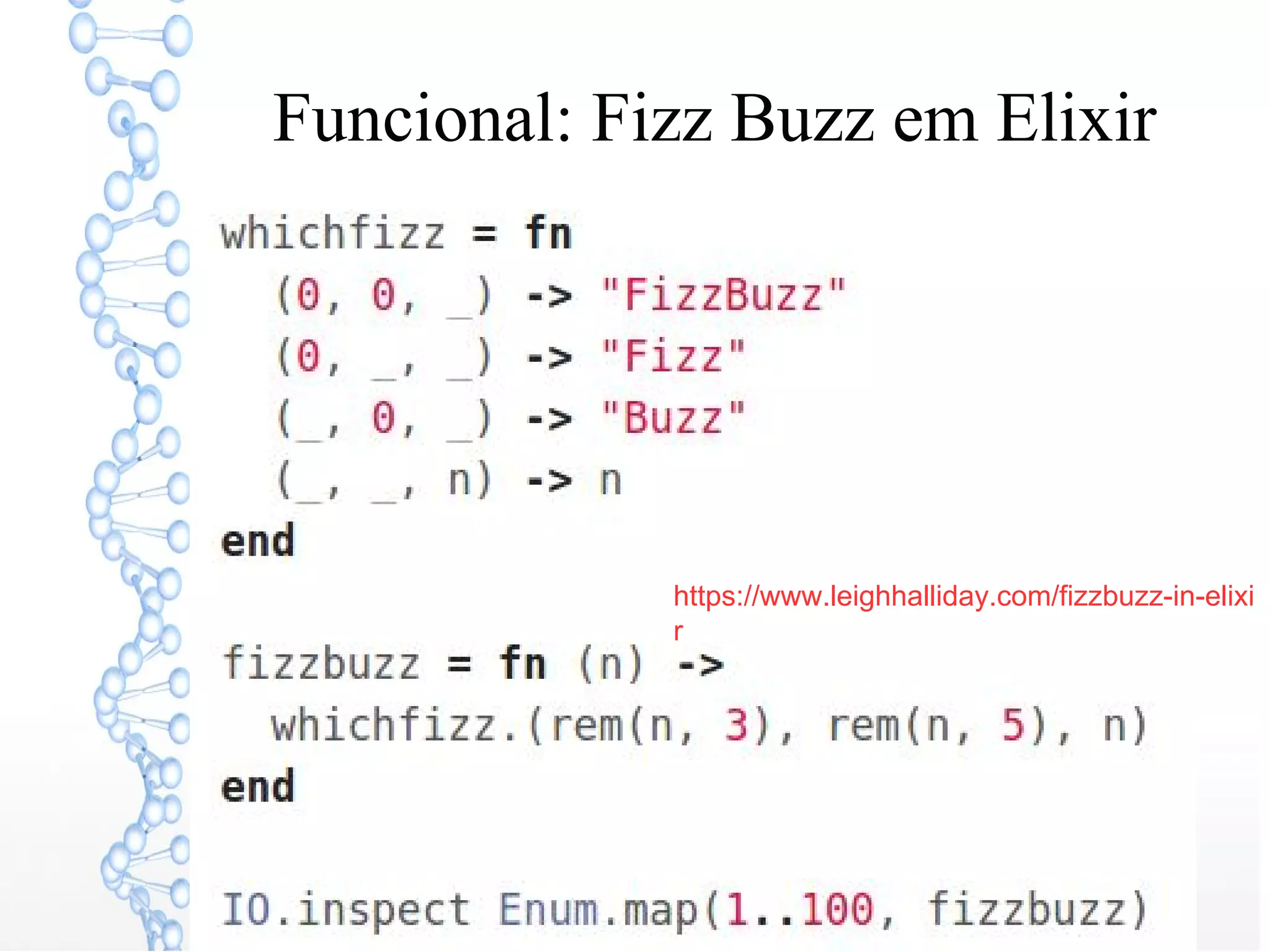 Funcional: Fizz Buzz em Elixir
whichfizz = fn
(0, 0, _) -> "FizzBuzz"
(0, _, _) -> "Fizz"
(_, 0, _) -> "Buzz"
(_, _, n) -> n
end
fizzbuzz = fn (n) ->
whichfizz.(rem(n, 3), rem(n, 5),
https://www.leighhalliday.com/fizzbuzz-in-elixi
r
 
