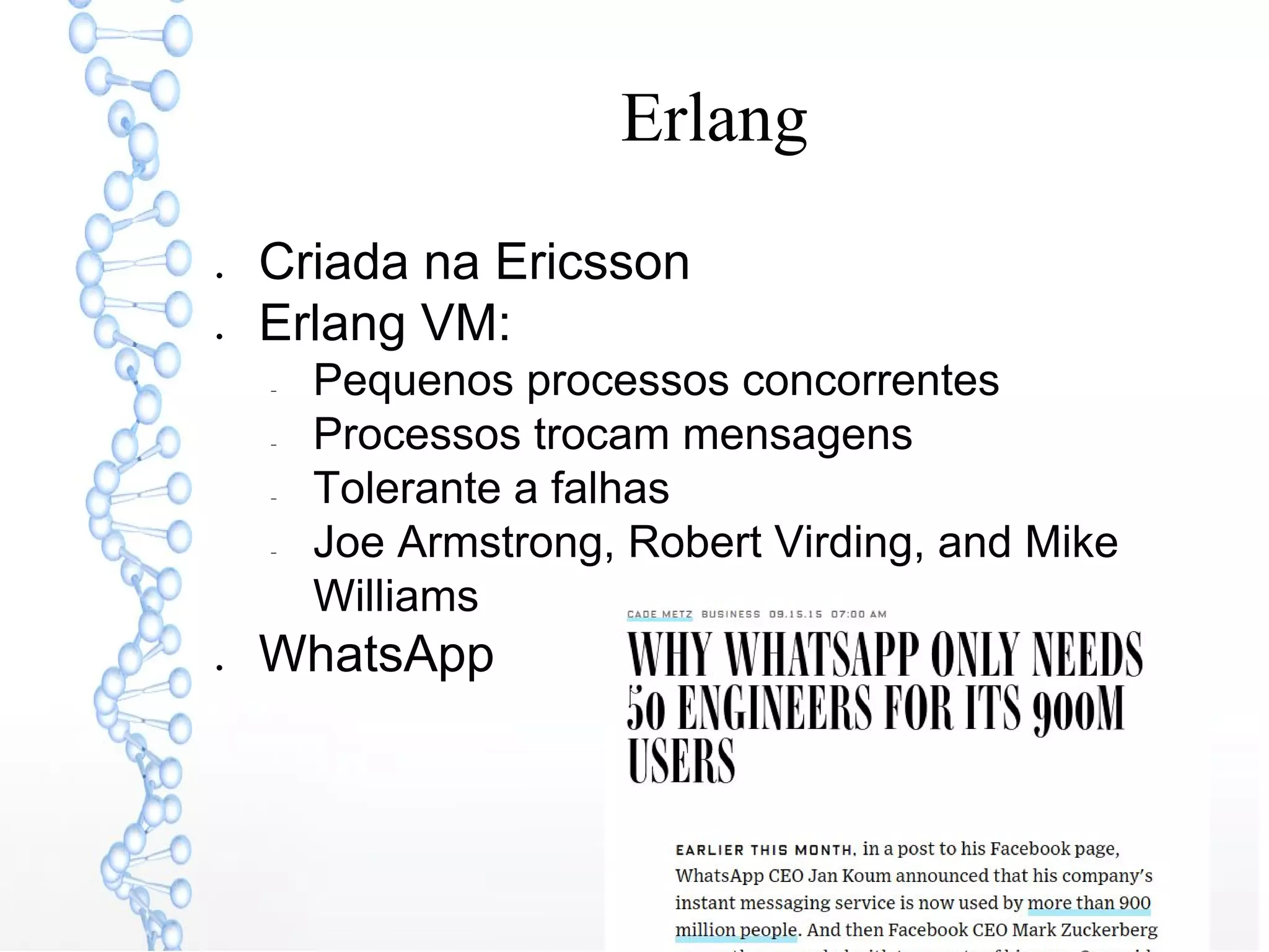 Erlang
● Criada na Ericsson
● Erlang VM:
− Pequenos processos concorrentes
− Processos trocam mensagens
− Tolerante a falhas
− Joe Armstrong, Robert Virding, and Mike
Williams
● WhatsApp
 
