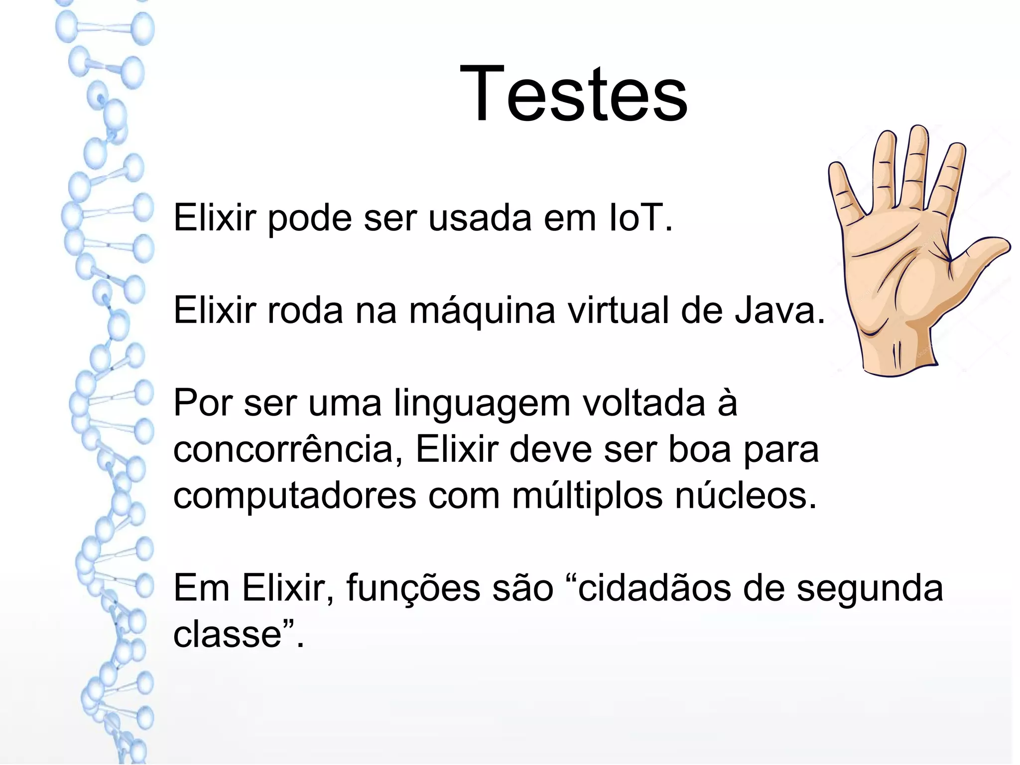 Testes
Elixir pode ser usada em IoT.
Elixir roda na máquina virtual de Java.
Por ser uma linguagem voltada à
concorrência, Elixir deve ser boa para
computadores com múltiplos núcleos.
Em Elixir, funções são “cidadãos de segunda
classe”.
 
