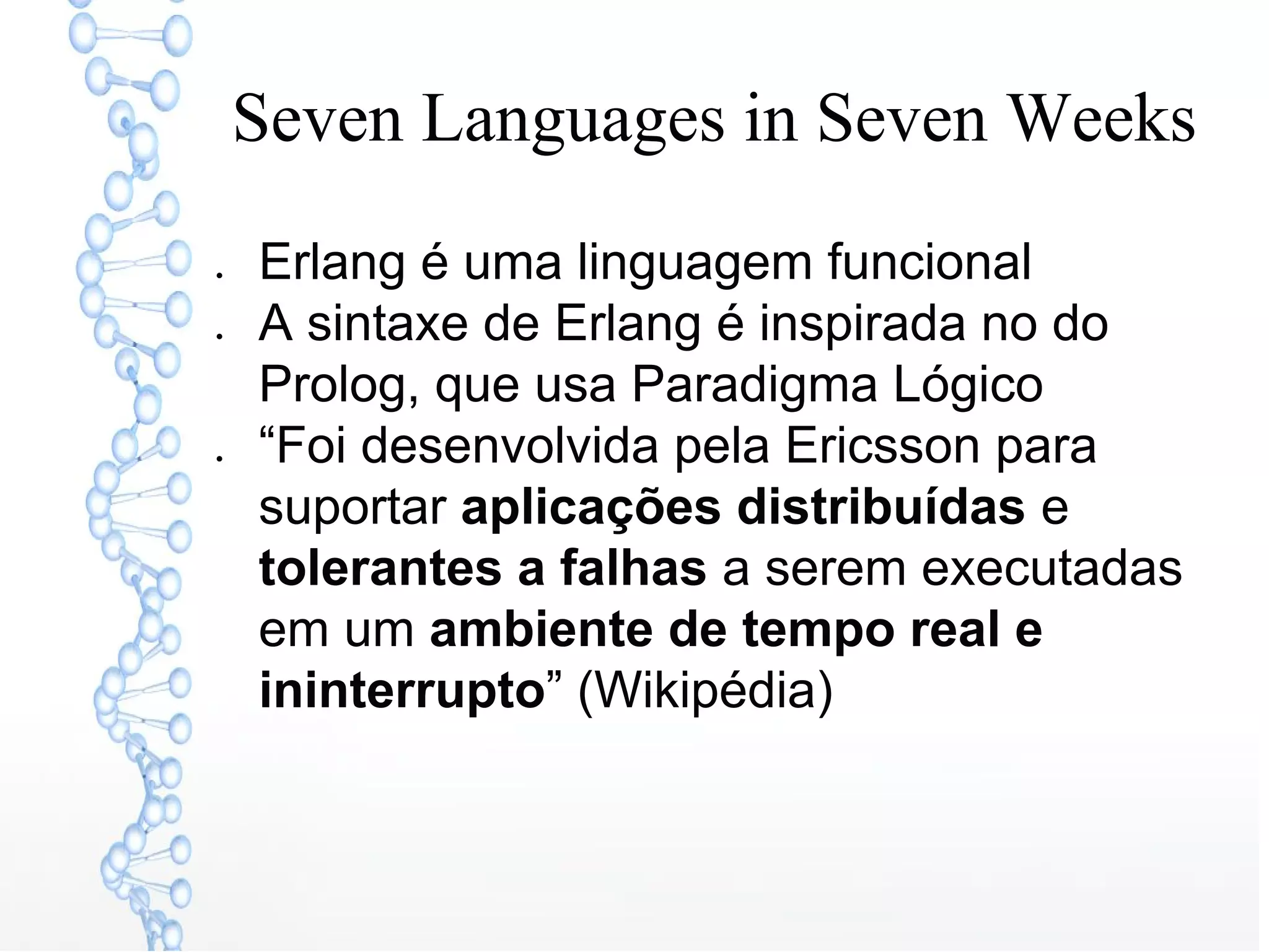 Seven Languages in Seven Weeks
● Erlang é uma linguagem funcional
● A sintaxe de Erlang é inspirada no do
Prolog, que usa Paradigma Lógico
● “Foi desenvolvida pela Ericsson para
suportar aplicações distribuídas e
tolerantes a falhas a serem executadas
em um ambiente de tempo real e
ininterrupto” (Wikipédia)
 