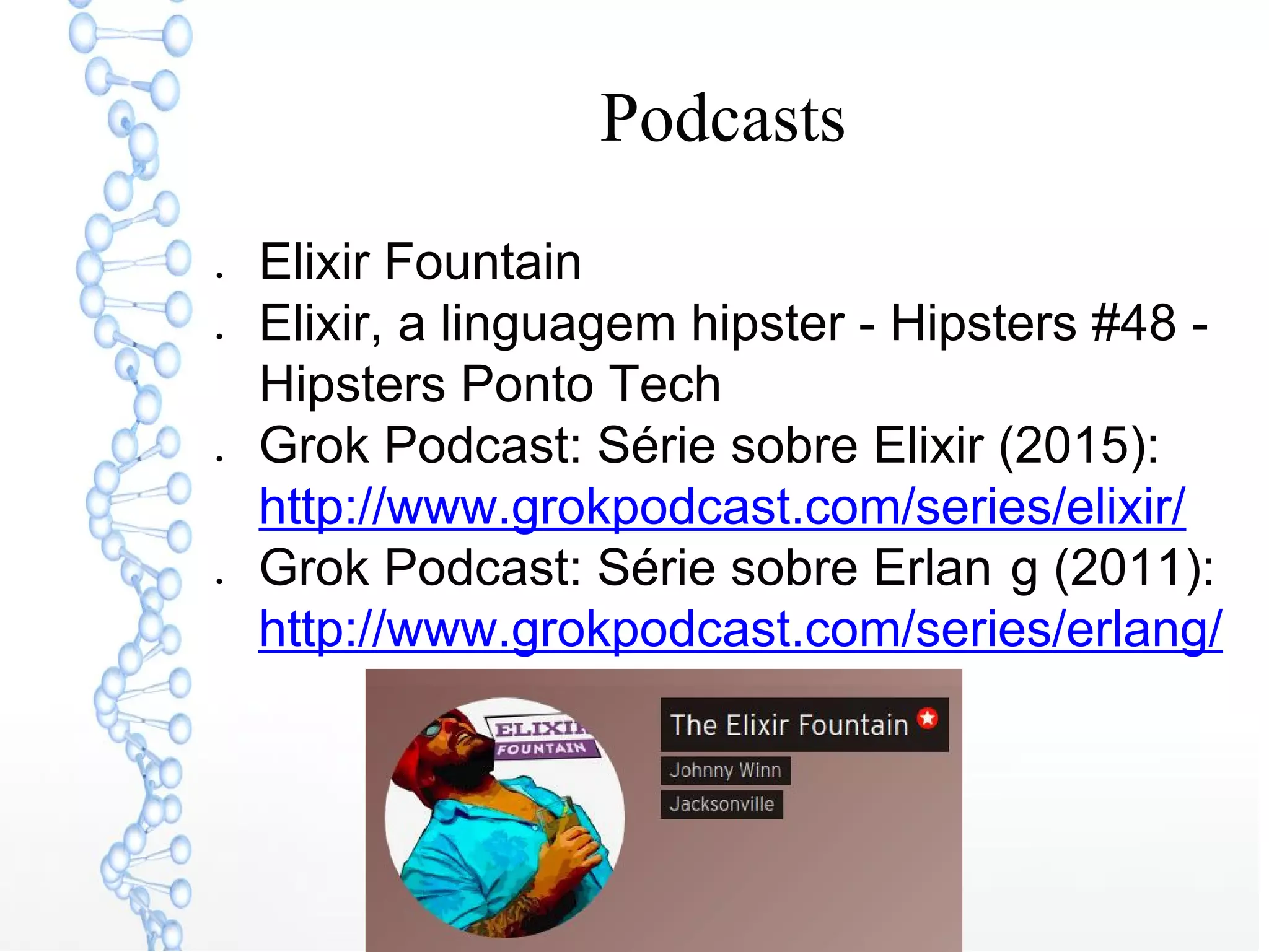 Podcasts
● Elixir Fountain
● Elixir, a linguagem hipster - Hipsters #48 -
Hipsters Ponto Tech
● Grok Podcast: Série sobre Elixir (2015):
http://www.grokpodcast.com/series/elixir/
● Grok Podcast: Série sobre Erlan g (2011):
http://www.grokpodcast.com/series/erlang/
 