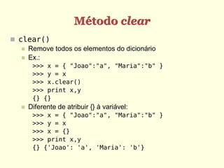 Método clear
 clear()
    Remove todos os elementos do dicionário
    Ex.:
        >>> x = { "Joao":"a", "Maria":"b" }
        >>> y = x
        >>> x.clear()
        >>> print x,y
        {} {}
      Diferente de atribuir {} à variável:
        >>> x = { "Joao":"a", "Maria":"b" }
        >>> y = x
        >>> x = {}
        >>> print x,y
        {} {'Joao': 'a', 'Maria': 'b'}
 
