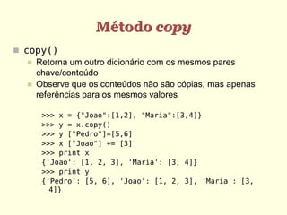 Método copy
 copy()
    Retorna um outro dicionário com os mesmos pares
     chave/conteúdo
    Observe que os conteúdos não são cópias, mas apenas
     referências para os mesmos valores

      >>> x = {"Joao":[1,2], "Maria":[3,4]}
      >>> y = x.copy()
      >>> y ["Pedro"]=[5,6]
      >>> x ["Joao"] += [3]
      >>> print x
      {'Joao': [1, 2, 3], 'Maria': [3, 4]}
      >>> print y
      {'Pedro': [5, 6], 'Joao': [1, 2, 3], 'Maria': [3,
        4]}
 