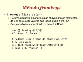 Método fromkeys
 fromkeys(lista,valor)
    Retorna um novo dicionário cujas chaves são os elementos
     de lista e cujos valores são todos iguais a valor
    Se valor não for especificado, o default é None


      >>> {}.fromkeys([2,3])
      {2: None, 3: None}

      # Podemos usar o nome da classe ao invés
      # de um objeto:
      >>> dict.fromkeys(["Joao","Maria"],0)
      {'Joao': 0, 'Maria': 0}
 