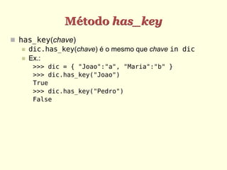 Método has_key
 has_key(chave)
    dic.has_key(chave) é o mesmo que chave in dic
    Ex.:
      >>> dic = { "Joao":"a", "Maria":"b" }
      >>> dic.has_key("Joao")
      True
      >>> dic.has_key("Pedro")
      False
 