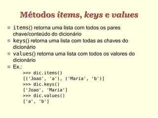 Métodos items, keys e values
 items() retorna uma lista com todos os pares
  chave/conteúdo do dicionário
 keys() retorna uma lista com todas as chaves do
  dicionário
 values() retorna uma lista com todos os valores do
  dicionário
 Ex.:
      >>> dic.items()
      [('Joao', 'a'), ('Maria', 'b')]
      >>> dic.keys()
      ['Joao', 'Maria']
      >>> dic.values()
      ['a', 'b']
 