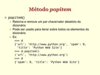 Método popitem
 popitem()
    Retorna e remove um par chave/valor aleatório do
     dicionário
    Pode ser usado para iterar sobre todos os elementos do
     dicionário
    Ex:
      >>> d
      {'url': 'http://www.python.org', 'spam': 0,
        'title': 'Python Web Site'}
      >>> d.popitem()
      ('url', 'http://www.python.org')
      >>> d
      {'spam': 0, 'title': 'Python Web Site'}
 