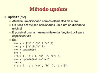 Método update
 update(dic)
    Atualiza um dicionário com os elementos de outro
    Os itens em dic são adicionados um a um ao dicionário
     original
    É possível usar a mesma sintaxe da função dict para
     especificar dic
    Ex.:
      >>> x = {"a":1,"b":2,"c":3}
      >>> y = {"z":9,"b":7}
      >>> x.update(y)
      >>> x
      {'a': 1, 'c': 3, 'b': 7, 'z': 9}
      >>> x.update(a=7,c="xxx")
      >>> x
      {'a': 7, 'c': 'xxx', 'b': 7, 'z': 9}
 