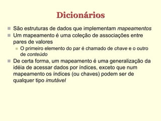 Dicionários
 São estruturas de dados que implementam mapeamentos
 Um mapeamento é uma coleção de associações entre
  pares de valores
      O primeiro elemento do par é chamado de chave e o outro
       de conteúdo
 De certa forma, um mapeamento é uma generalização da
  idéia de acessar dados por índices, exceto que num
  mapeamento os índices (ou chaves) podem ser de
  qualquer tipo imutável
 