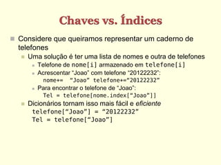Chaves vs. Índices
 Considere que queiramos representar um caderno de
  telefones
      Uma solução é ter uma lista de nomes e outra de telefones
           Telefone de nome[i] armazenado em telefone[i]
           Acrescentar “Joao” com telefone “20122232”:
              nome+=   “Joao” telefone+=“20122232”
           Para encontrar o telefone de “Joao”:
              Tel = telefone[nome.index[“Joao”]]
      Dicionários tornam isso mais fácil e eficiente
        telefone[“Joao”] = “20122232”
        Tel = telefone[“Joao”]
 