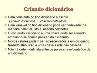 Criando dicionários
 Uma constante do tipo dicionário é escrita
   { chave1:conteúdo1, ... chaveN:conteúdoN}
 Uma variável do tipo dicionário pode ser “indexada” da
  maneira habitual, isto é, usando colchetes
 O conteúdo associado a uma chave pode ser alterado
  atribuindo-se àquela posição do dicionário
 Novos valores podem ser acrescentados a um dicionário
  fazendo atribuição a uma chave ainda não definida
 Não há ordem definida entre os pares chave/conteúdo de
  um dicionário
 