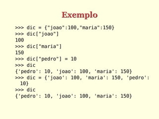 Exemplo
>>> dic = {"joao":100,"maria":150}
>>> dic["joao"]
100
>>> dic["maria"]
150
>>> dic["pedro"] = 10
>>> dic
{'pedro': 10, 'joao': 100, 'maria': 150}
>>> dic = {'joao': 100, 'maria': 150, 'pedro':
  10}
>>> dic
{'pedro': 10, 'joao': 100, 'maria': 150}
 