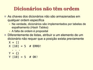 Dicionários não têm ordem
 As chaves dos dicionários não são armazenadas em
  qualquer ordem específica
      Na verdade, dicionários são implementados por tabelas de
       espalhamento (Hash Tables)
      A falta de ordem é proposital
 Diferentemente de listas, atribuir a um elemento de um
  dicionário não requer que a posição exista previamente
   X = []
   X [10] = 5       # ERRO!
     . . .
   Y = {}
   Y [10] = 5       # OK!
 