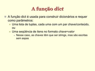 A função dict
 A função dict é usada para construir dicionários e requer
  como parâmetros:
      Uma lista de tuplas, cada uma com um par chave/conteúdo,
       ou
      Uma seqüência de itens no formato chave=valor
           Nesse caso, as chaves têm que ser strings, mas são escritas
            sem aspas
 