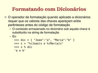 Formatando com Dicionários
 O operador de formatação quando aplicado a dicionários
  requer que os valores das chaves apareçam entre
  parênteses antes do código de formatação
      O conteúdo armazenado no dicionário sob aquela chave é
       substituído na string de formatação
      Ex:
        >>> dic = { "Joao":"a", "Maria":"b" }
        >>> s = "%(Joao)s e %(Maria)s"
        >>> s % dic
        'a e b'
 