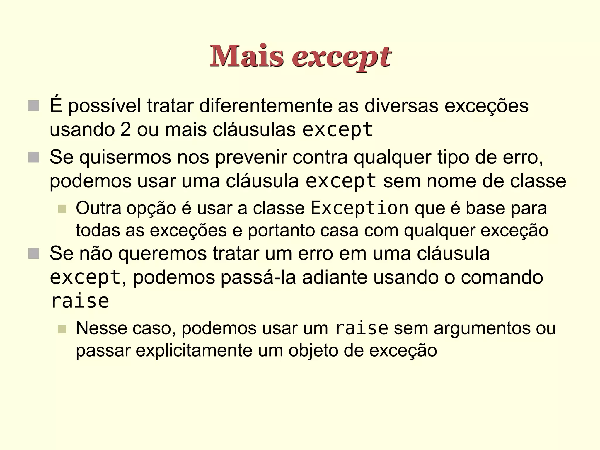 Mais except
 É possível tratar diferentemente as diversas exceções
  usando 2 ou mais cláusulas except
 Se quisermos nos prevenir contra qualquer tipo de erro,
  podemos usar uma cláusula except sem nome de classe
      Outra opção é usar a classe Exception que é base para
       todas as exceções e portanto casa com qualquer exceção
 Se não queremos tratar um erro em uma cláusula
  except, podemos passá-la adiante usando o comando
  raise
      Nesse caso, podemos usar um raise sem argumentos ou
       passar explicitamente um objeto de exceção
 