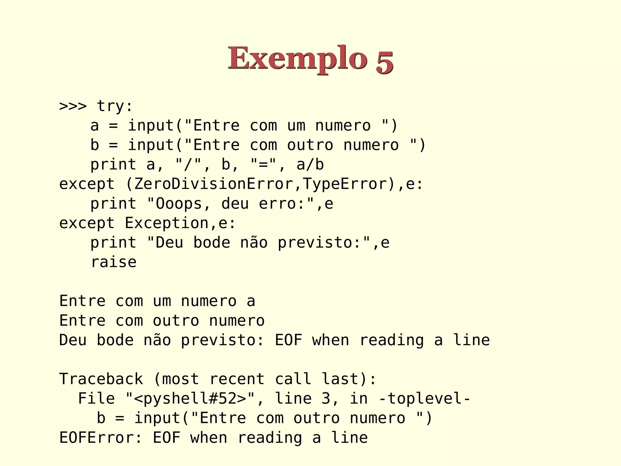 Exemplo 5
>>> try:
   a = input("Entre com um numero ")
   b = input("Entre com outro numero ")
   print a, "/", b, "=", a/b
except (ZeroDivisionError,TypeError),e:
   print "Ooops, deu erro:",e
except Exception,e:
   print "Deu bode não previsto:",e
   raise

Entre com um numero a
Entre com outro numero
Deu bode não previsto: EOF when reading a line

Traceback (most recent call last):
  File "<pyshell#52>", line 3, in -toplevel-
    b = input("Entre com outro numero ")
EOFError: EOF when reading a line
 