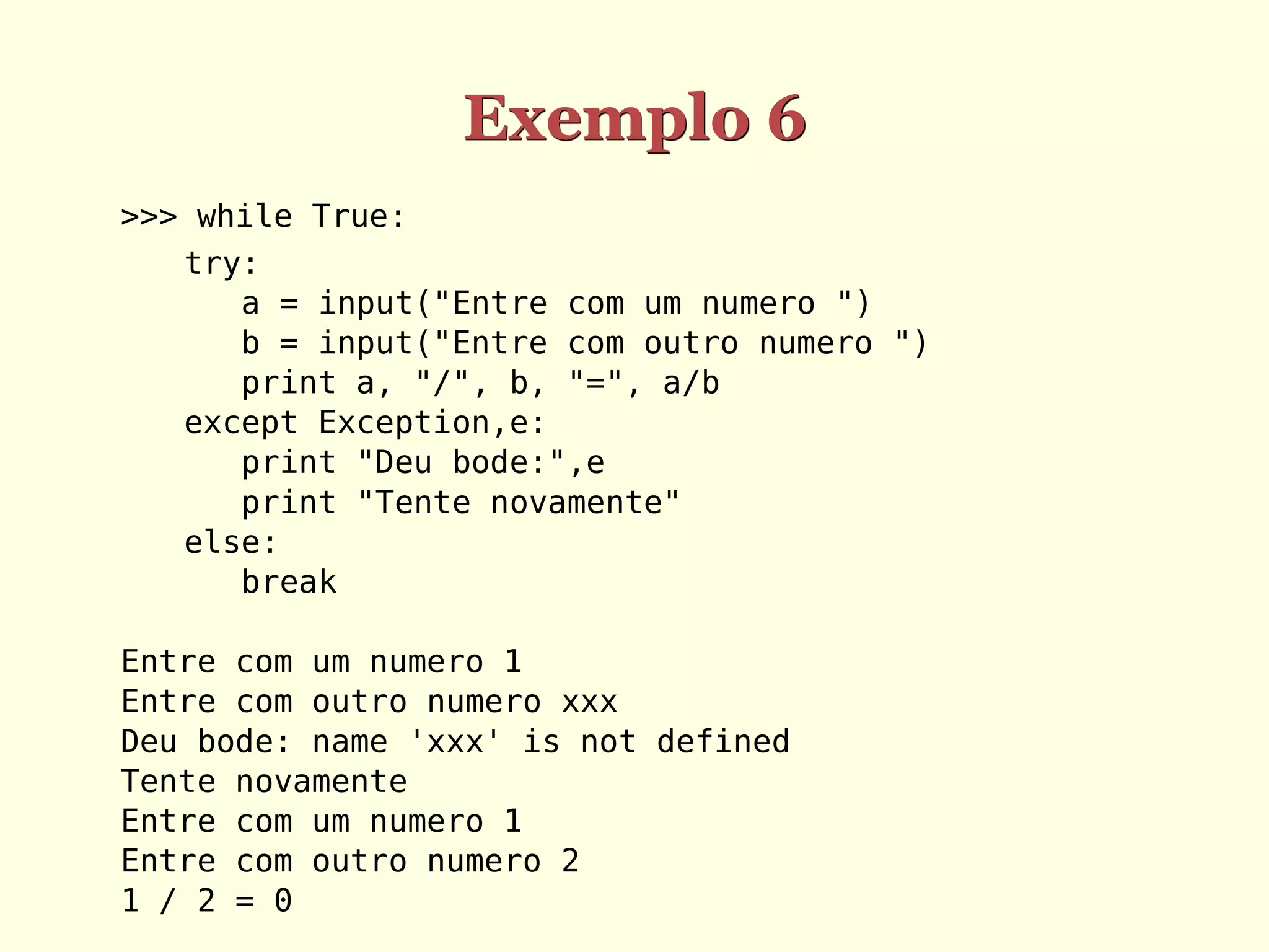 Exemplo 6
>>> while True:
   try:
      a = input("Entre com um numero ")
      b = input("Entre com outro numero ")
      print a, "/", b, "=", a/b
   except Exception,e:
      print "Deu bode:",e
      print "Tente novamente"
   else:
      break

Entre com um numero 1
Entre com outro numero xxx
Deu bode: name 'xxx' is not defined
Tente novamente
Entre com um numero 1
Entre com outro numero 2
1 / 2 = 0
 