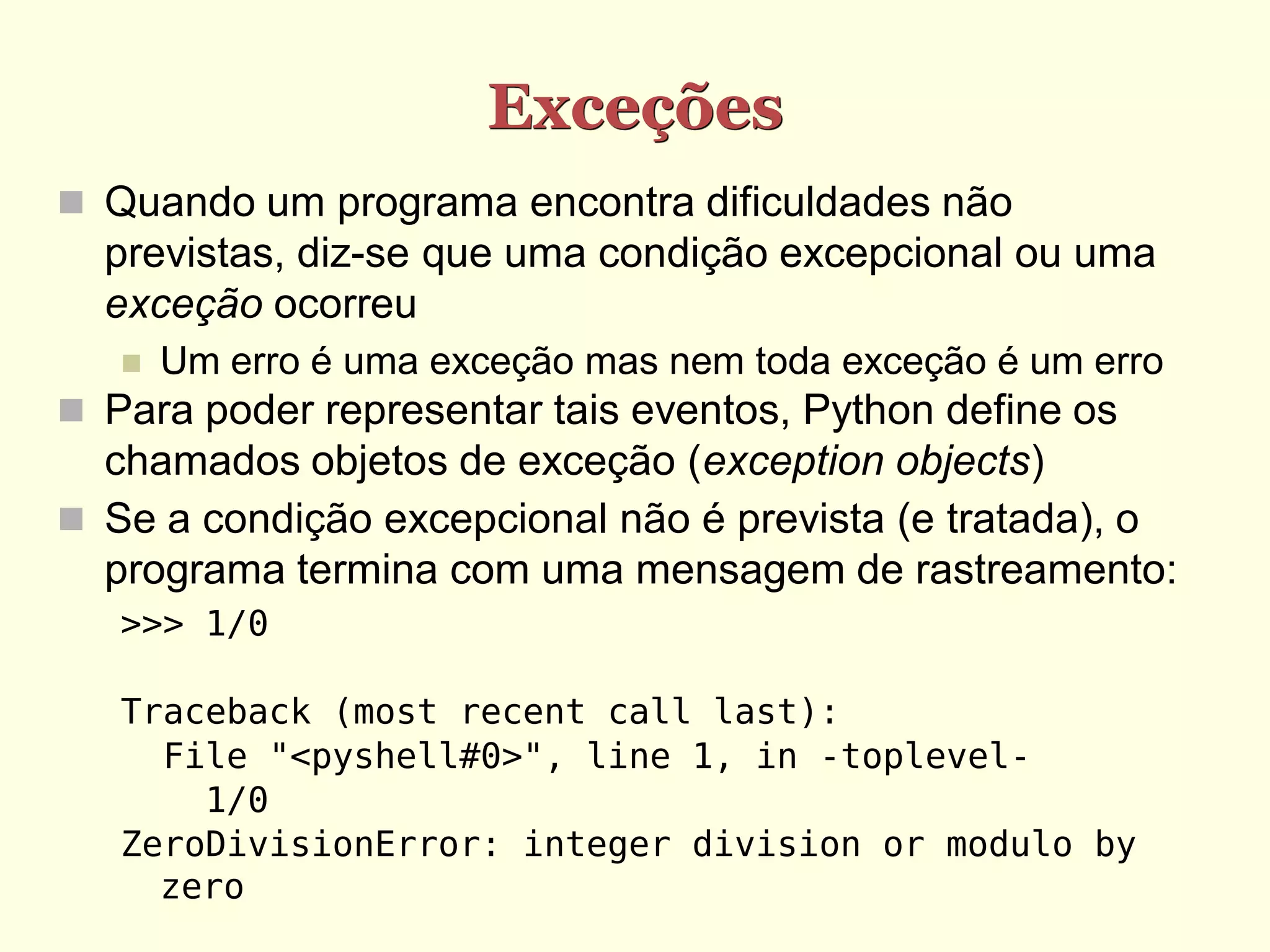 Exceções
 Quando um programa encontra dificuldades não
  previstas, diz-se que uma condição excepcional ou uma
  exceção ocorreu
      Um erro é uma exceção mas nem toda exceção é um erro
 Para poder representar tais eventos, Python define os
  chamados objetos de exceção (exception objects)
 Se a condição excepcional não é prevista (e tratada), o
  programa termina com uma mensagem de rastreamento:
   >>> 1/0

   Traceback (most recent call last):
     File "<pyshell#0>", line 1, in -toplevel-
       1/0
   ZeroDivisionError: integer division or modulo by
     zero
 