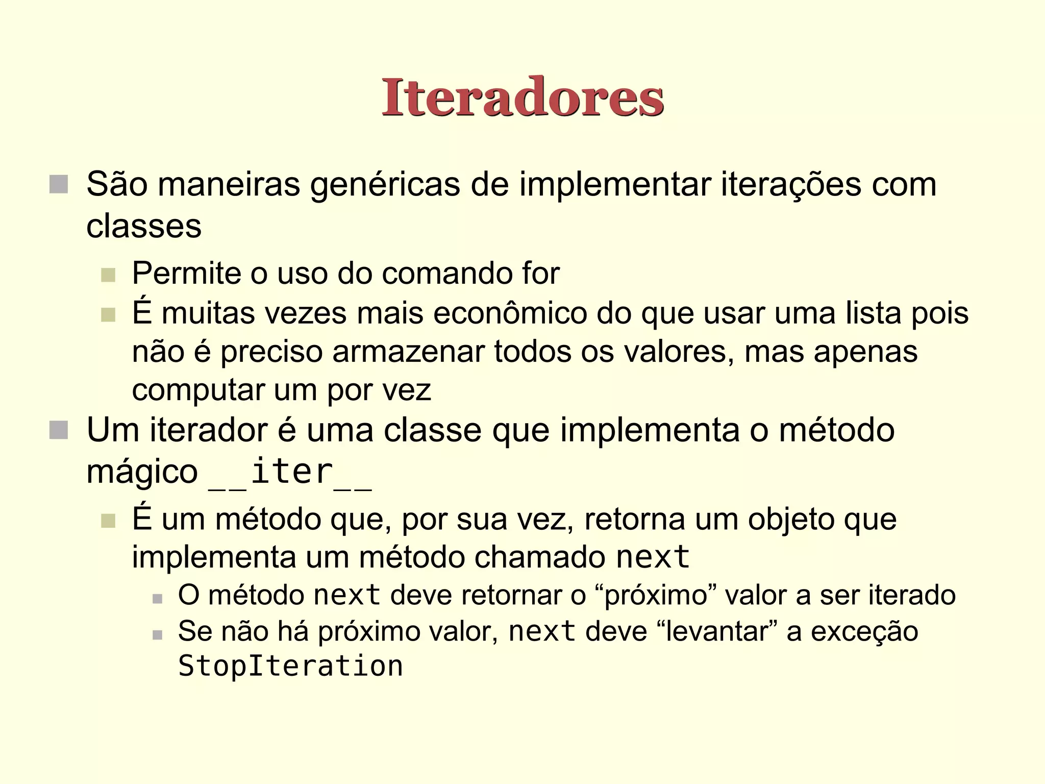 Iteradores
 São maneiras genéricas de implementar iterações com
  classes
      Permite o uso do comando for
      É muitas vezes mais econômico do que usar uma lista pois
       não é preciso armazenar todos os valores, mas apenas
       computar um por vez
 Um iterador é uma classe que implementa o método
  mágico __iter__
      É um método que, por sua vez, retorna um objeto que
       implementa um método chamado next
           O método next deve retornar o “próximo” valor a ser iterado
           Se não há próximo valor, next deve “levantar” a exceção
            StopIteration
 
