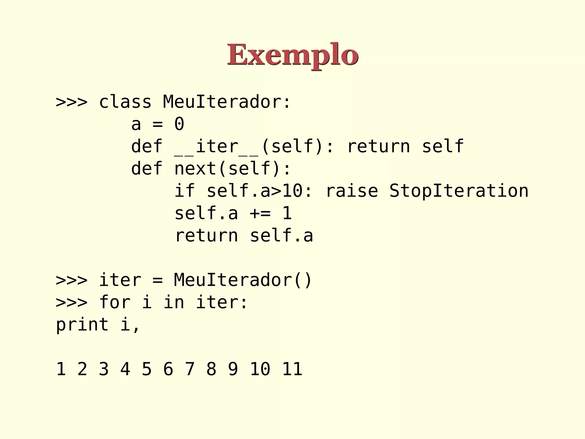 Exemplo
>>> class MeuIterador:
       a = 0
       def __iter__(self): return self
       def next(self):
           if self.a>10: raise StopIteration
           self.a += 1
           return self.a

>>> iter = MeuIterador()
>>> for i in iter:
print i,

1 2 3 4 5 6 7 8 9 10 11
 