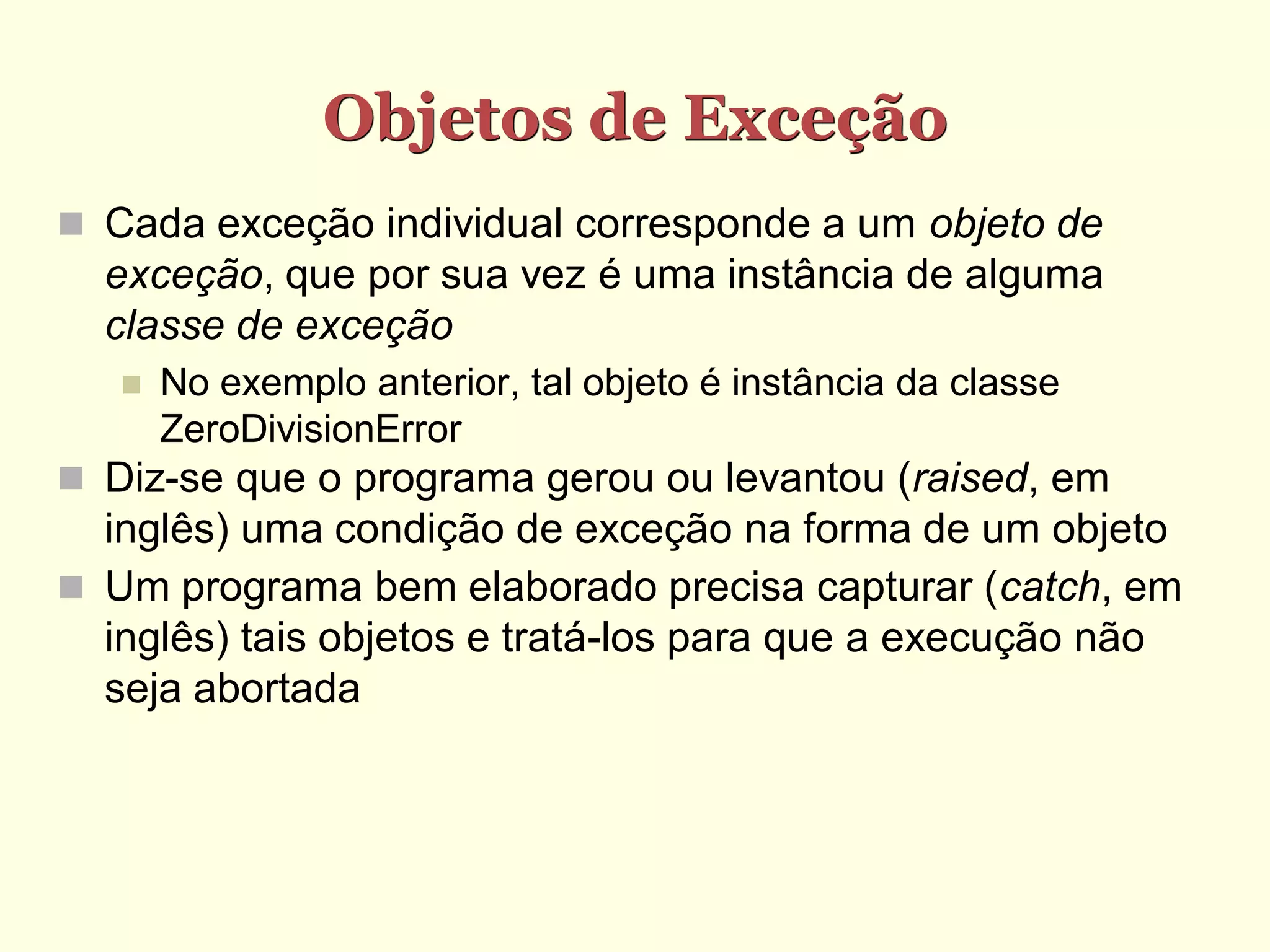 Objetos de Exceção
 Cada exceção individual corresponde a um objeto de
  exceção, que por sua vez é uma instância de alguma
  classe de exceção
      No exemplo anterior, tal objeto é instância da classe
       ZeroDivisionError
 Diz-se que o programa gerou ou levantou (raised, em
  inglês) uma condição de exceção na forma de um objeto
 Um programa bem elaborado precisa capturar (catch, em
  inglês) tais objetos e tratá-los para que a execução não
  seja abortada
 