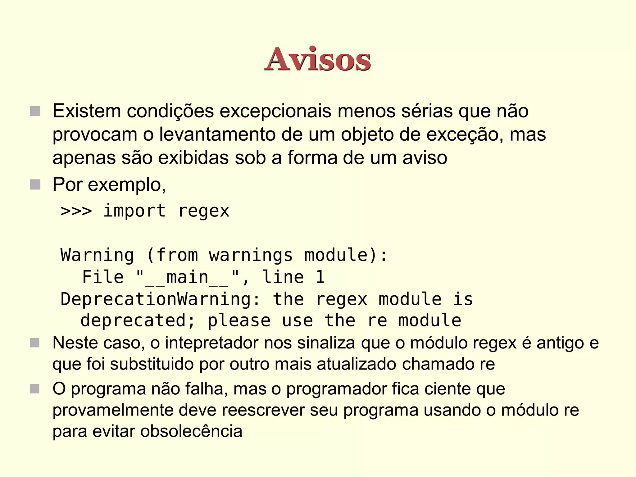 Avisos
 Existem condições excepcionais menos sérias que não
  provocam o levantamento de um objeto de exceção, mas
  apenas são exibidas sob a forma de um aviso
 Por exemplo,
   >>> import regex

   Warning (from warnings module):
     File "__main__", line 1
   DeprecationWarning: the regex module is
     deprecated; please use the re module
 Neste caso, o intepretador nos sinaliza que o módulo regex é antigo e
  que foi substituido por outro mais atualizado chamado re
 O programa não falha, mas o programador fica ciente que
  provamelmente deve reescrever seu programa usando o módulo re
  para evitar obsolecência
 