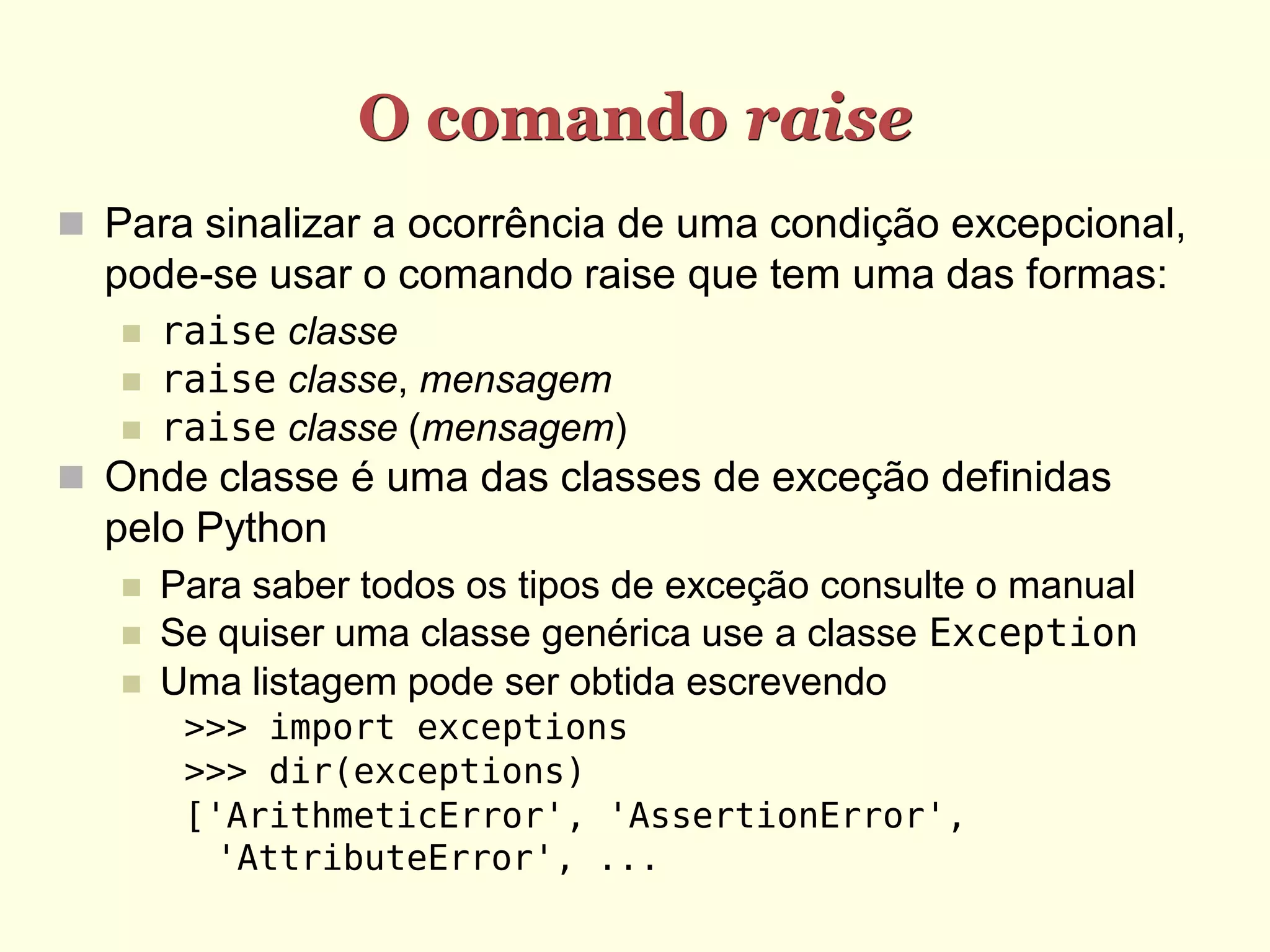 O comando raise
 Para sinalizar a ocorrência de uma condição excepcional,
  pode-se usar o comando raise que tem uma das formas:
      raise classe
      raise classe, mensagem
      raise classe (mensagem)
 Onde classe é uma das classes de exceção definidas
  pelo Python
      Para saber todos os tipos de exceção consulte o manual
      Se quiser uma classe genérica use a classe Exception
      Uma listagem pode ser obtida escrevendo
        >>> import exceptions
        >>> dir(exceptions)
        ['ArithmeticError', 'AssertionError',
          'AttributeError', ...
 