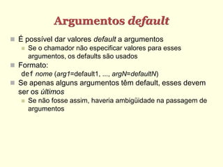Argumentos default
 É possível dar valores default a argumentos
 Se o chamador não especificar valores para esses
argumentos, os defaults são usados
 Formato:
def nome (arg1=default1, ..., argN=defaultN)
 Se apenas alguns argumentos têm default, esses devem
ser os últimos
 Se não fosse assim, haveria ambigüidade na passagem de
argumentos
 