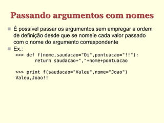 Passando argumentos com nomes
 É possível passar os argumentos sem empregar a ordem
de definição desde que se nomeie cada valor passado
com o nome do argumento correspondente
 Ex.:
>>> def f(nome,saudacao="Oi",pontuacao="!!"):
return saudacao+","+nome+pontuacao
>>> print f(saudacao="Valeu",nome="Joao")
Valeu,Joao!!
 