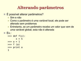Alterando parâmetros
 É possível alterar parâmetros?
 Sim e não
 Como o parâmetro é uma variável local, ele pode ser
alterado sem problemas
 Entretanto, se um parâmetro recebe um valor que vem de
uma variável global, esta não é alterada
 Ex.:
>>> def f(x):
x = 5
>>> a = 1
>>> f (a)
>>> print a
1
 