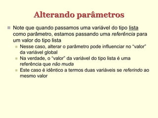 Alterando parâmetros
 Note que quando passamos uma variável do tipo lista
como parâmetro, estamos passando uma referência para
um valor do tipo lista
 Nesse caso, alterar o parâmetro pode influenciar no “valor”
da variável global
 Na verdade, o “valor” da variável do tipo lista é uma
referência que não muda
 Este caso é idêntico a termos duas variáveis se referindo ao
mesmo valor
 