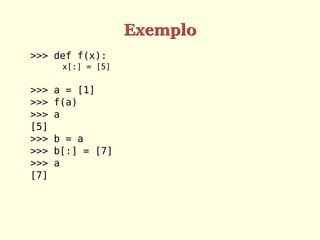 Exemplo
>>> def f(x):
x[:] = [5]
>>> a = [1]
>>> f(a)
>>> a
[5]
>>> b = a
>>> b[:] = [7]
>>> a
[7]
 
