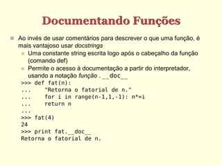 Documentando Funções
 Ao invés de usar comentários para descrever o que uma função, é
mais vantajoso usar docstrings
 Uma constante string escrita logo após o cabeçalho da função
(comando def)
 Permite o acesso à documentação a partir do interpretador,
usando a notação função . __doc__
>>> def fat(n):
... "Retorna o fatorial de n."
... for i in range(n-1,1,-1): n*=i
... return n
...
>>> fat(4)
24
>>> print fat.__doc__
Retorna o fatorial de n.
 