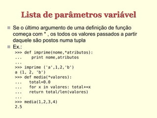 Lista de parâmetros variável
 Se o último argumento de uma definição de função
começa com * , os todos os valores passados a partir
daquele são postos numa tupla
 Ex.:
>>> def imprime(nome,*atributos):
... print nome,atributos
...
>>> imprime ('a',1,2,'b')
a (1, 2, 'b')
>>> def media(*valores):
... total=0.0
... for x in valores: total+=x
... return total/len(valores)
...
>>> media(1,2,3,4)
2.5
 