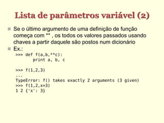 Lista de parâmetros variável (2)
 Se o último argumento de uma definição de função
começa com ** , os todos os valores passados usando
chaves a partir daquele são postos num dicionário
 Ex.:
>>> def f(a,b,**c):
print a, b, c
>>> f(1,2,3)
...
TypeError: f() takes exactly 2 arguments (3 given)
>>> f(1,2,x=3)
1 2 {'x': 3}
 