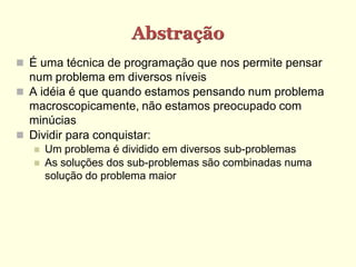 Abstração
 É uma técnica de programação que nos permite pensar
num problema em diversos níveis
 A idéia é que quando estamos pensando num problema
macroscopicamente, não estamos preocupado com
minúcias
 Dividir para conquistar:
 Um problema é dividido em diversos sub-problemas
 As soluções dos sub-problemas são combinadas numa
solução do problema maior
 