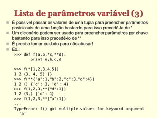 Lista de parâmetros variável (3)
 É possível passar os valores de uma tupla para preencher parâmetros
posicionais de uma função bastando para isso precedê-la de *
 Um dicionário podem ser usado para preencher parâmetros por chave
bastando para isso precedê-lo de **
 É preciso tomar cuidado para não abusar!
 Ex.:
>>> def f(a,b,*c,**d):
print a,b,c,d
>>> f(*[1,2,3,4,5])
1 2 (3, 4, 5) {}
>>> f(**{"a":1,"b":2,"c":3,"d":4})
1 2 () {'c': 3, 'd': 4}
>>> f(1,2,3,**{"d":1})
1 2 (3,) {'d': 1}
>>> f(1,2,3,**{"a":1})
...
TypeError: f() got multiple values for keyword argument
'a'
 