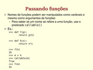 Passando funções
 Nomes de funções podem ser manipulados como variáveis e
mesmo como argumentos de funções
 Para saber se um nome se refere a uma função, use o
predicado callable()
 Ex.:
>>> def f(g):
return g(5)
>>> def h(x):
return x*x
>>> f(h)
25
>>> m = h
>>> callable(m)
True
>>> f(m)
25
 