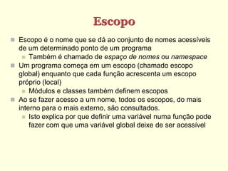 Escopo
 Escopo é o nome que se dá ao conjunto de nomes acessíveis
de um determinado ponto de um programa
 Também é chamado de espaço de nomes ou namespace
 Um programa começa em um escopo (chamado escopo
global) enquanto que cada função acrescenta um escopo
próprio (local)
 Módulos e classes também definem escopos
 Ao se fazer acesso a um nome, todos os escopos, do mais
interno para o mais externo, são consultados.
 Isto explica por que definir uma variável numa função pode
fazer com que uma variável global deixe de ser acessível
 