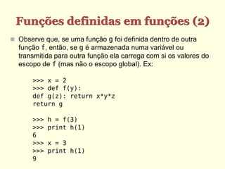 Funções definidas em funções (2)
 Observe que, se uma função g foi definida dentro de outra
função f, então, se g é armazenada numa variável ou
transmitida para outra função ela carrega com si os valores do
escopo de f (mas não o escopo global). Ex:
>>> x = 2
>>> def f(y):
def g(z): return x*y*z
return g
>>> h = f(3)
>>> print h(1)
6
>>> x = 3
>>> print h(1)
9
 