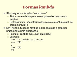 Formas lambda
 São pequenas funções “sem nome”
 Tipicamente criadas para serem passadas para outras
funções
 Historicamente, são relacionadas com o estilo “funcional” de
programar (LISP)
 Em Python, funções lambda estão restritas a retornar
unicamente uma expressão
 Formato: lambda arg,...arg: expressão
 Exemplo:
>>> f = lambda x: 2*x*x+1
>>> f(1)
3
>>> f(3)
19
 
