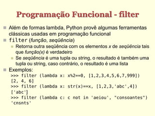 Programação Funcional - filter
 Além de formas lambda, Python provê algumas ferramentas
clássicas usadas em programação funcional
 filter (função, seqüência)
 Retorna outra seqüência com os elementos x de seqüência tais
que função(x) é verdadeiro
 Se seqüência é uma tupla ou string, o resultado é também uma
tupla ou string, caso contrário, o resultado é uma lista
 Exemplos:
>>> filter (lambda x: x%2==0, [1,2,3,4,5,6,7,999])
[2, 4, 6]
>>> filter (lambda x: str(x)==x, [1,2,3,'abc',4])
['abc']
>>> filter (lambda c: c not in 'aeiou', "consoantes")
'cnsnts'
 