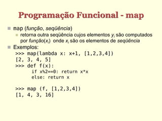 Programação Funcional - map
 map (função, seqüência)
 retorna outra seqüência cujos elementos yi são computados
por função(xi) onde xi são os elementos de seqüência
 Exemplos:
>>> map(lambda x: x+1, [1,2,3,4])
[2, 3, 4, 5]
>>> def f(x):
if x%2==0: return x*x
else: return x
>>> map (f, [1,2,3,4])
[1, 4, 3, 16]
 