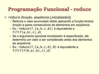 Programação Funcional - reduce
 reduce (função, seqüência [,inicializador])
 Retorna o valor acumulado obtdo aplicando a função binária
função a pares consecutivos de elementos em seqüência
 Ex.: reduce(f,[a,b,c,d]) é equivalente a
f(f(f(a,b),c),d)
 Se o argumento opcional inicializador é especificado, ele
determina um valor a ser considerado antes dos elementos
da seqüência
 Ex.: reduce(f,[a,b,c,d],0) é equivalente a
f(f(f(f(0,a),b),c),d)
 